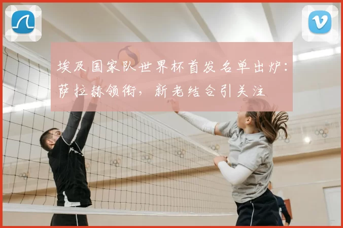 埃及国家队世界杯首发名单出炉:萨拉赫领衔,新老结合引关注