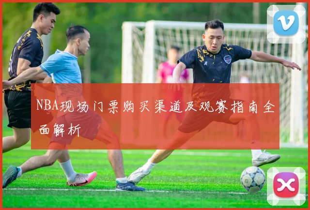 NBA现场门票购买渠道及观赛指南全面解析