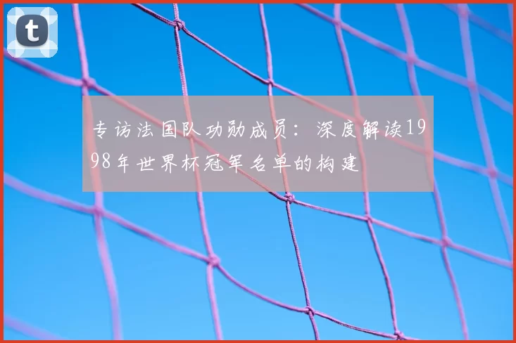 专访法国队功勋成员:深度解读1998年世界杯冠军名单的构建