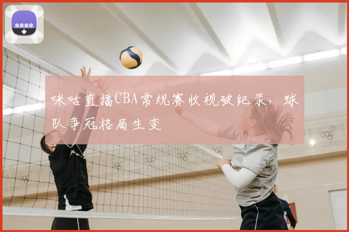 咪咕直播CBA常规赛收视破纪录,球队争冠格局生变