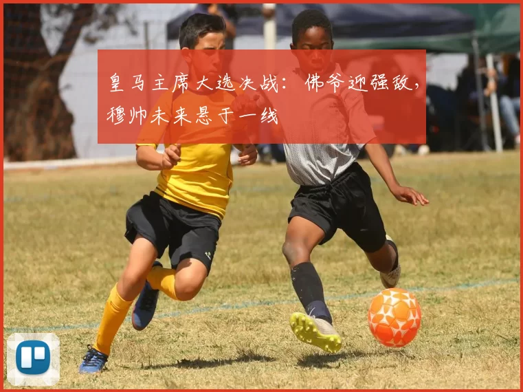 皇马主席大选决战:佛爷迎强敌,穆帅未来悬于一线