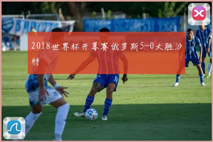 2018世界杯开幕赛俄罗斯5-0大胜沙特