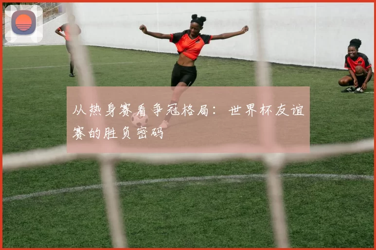 从热身赛看争冠格局:世界杯友谊赛的胜负密码