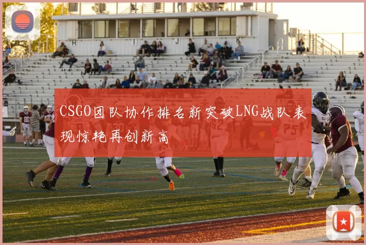 CSGO团队协作排名新突破LNG战队表现惊艳再创新高