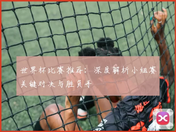 世界杯比赛推荐:深度解析小组赛关键对决与胜负手