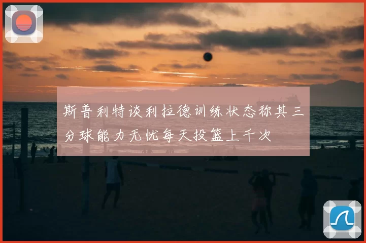斯普利特谈利拉德训练状态称其三分球能力无忧每天投篮上千次