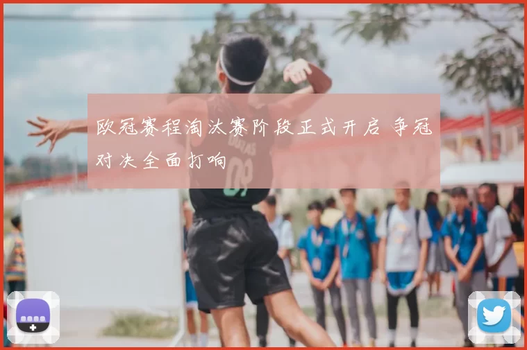 欧冠赛程淘汰赛阶段正式开启 争冠对决全面打响