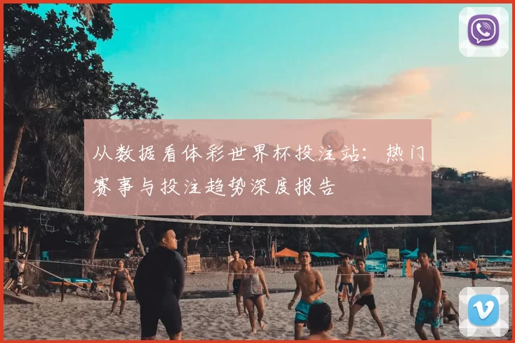 从数据看体彩世界杯投注站:热门赛事与投注趋势深度报告