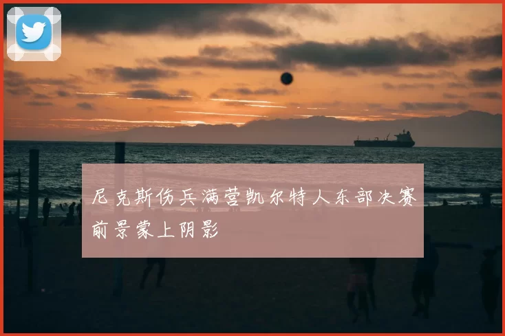 尼克斯伤兵满营凯尔特人东部决赛前景蒙上阴影