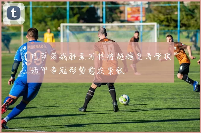 巴萨若战胜莱万特将超越皇马登顶西甲争冠形势愈发紧张