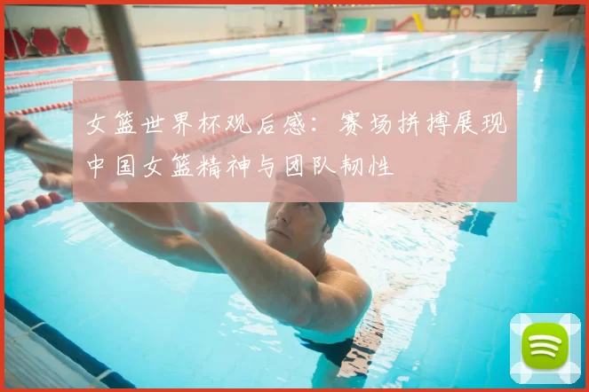 女篮世界杯观后感：赛场拼搏展现中国女篮精神与团队韧性
