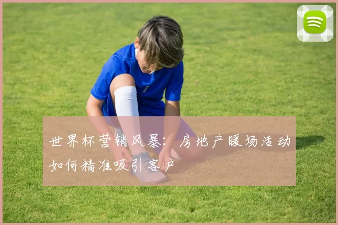 世界杯营销风暴:房地产暖场活动如何精准吸引客户