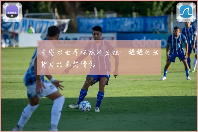 卡塔尔世界杯欧洲分组：强强对话背后的恩怨情仇