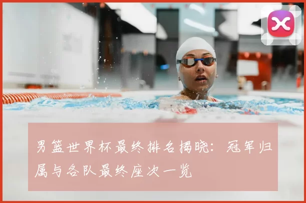 男篮世界杯最终排名揭晓:冠军归属与各队最终座次一览