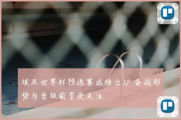 埃及世界杯预选赛成绩出炉 备战形势与晋级前景受关注