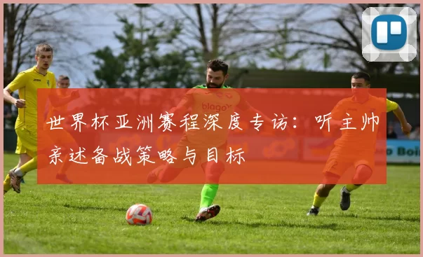 世界杯亚洲赛程深度专访：听主帅亲述备战策略与目标