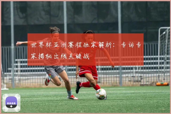 世界杯亚洲赛程独家解析:专访专家揭秘出线关键战