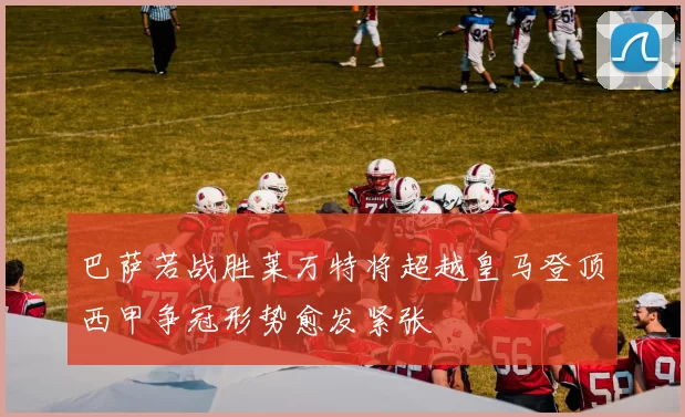 巴萨若战胜莱万特将超越皇马登顶西甲争冠形势愈发紧张