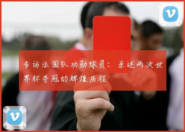专访法国队功勋球员：亲述两次世界杯夺冠的辉煌历程
