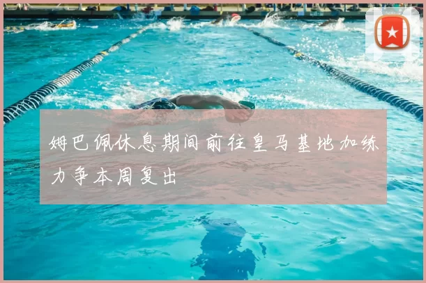 姆巴佩休息期间前往皇马基地加练力争本周复出