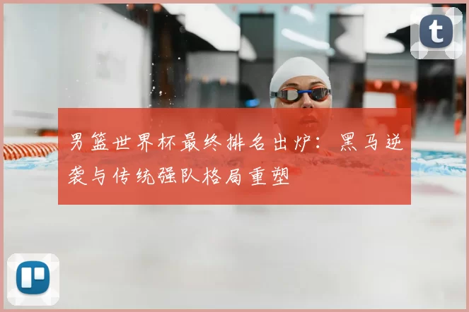 男篮世界杯最终排名出炉：黑马逆袭与传统强队格局重塑