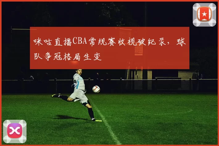 咪咕直播CBA常规赛收视破纪录,球队争冠格局生变