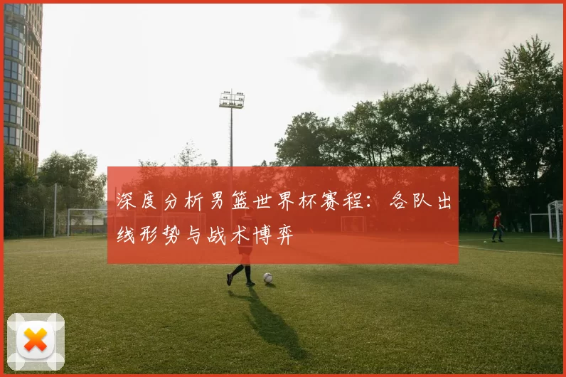 深度分析男篮世界杯赛程:各队出线形势与战术博弈
