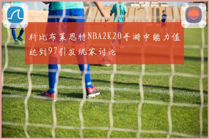科比布莱恩特NBA2K20手游中能力值达到97引发玩家讨论