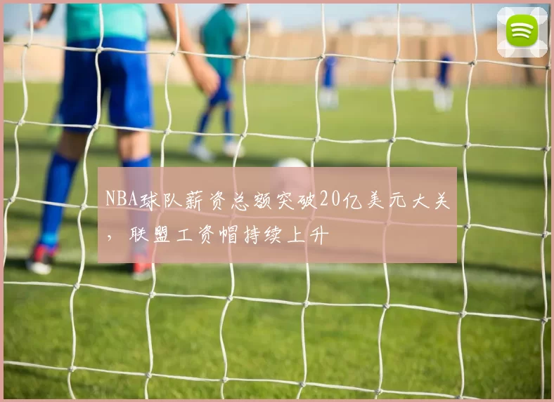 NBA球队薪资总额突破20亿美元大关,联盟工资帽持续上升
