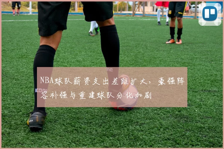 NBA球队薪资支出差距扩大,豪强阵容补强与重建球队分化加剧