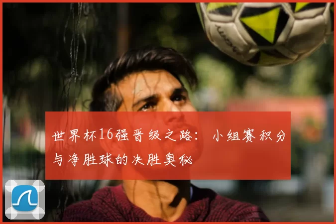 世界杯16强晋级之路:小组赛积分与净胜球的决胜奥秘