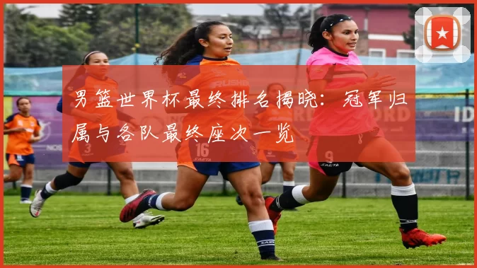 男篮世界杯最终排名揭晓：冠军归属与各队最终座次一览