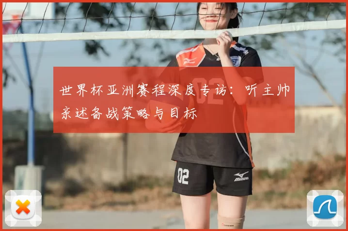 世界杯亚洲赛程深度专访:听主帅亲述备战策略与目标
