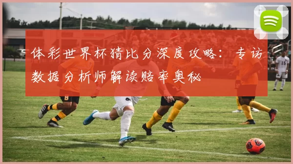 体彩世界杯猜比分深度攻略：专访数据分析师解读赔率奥秘