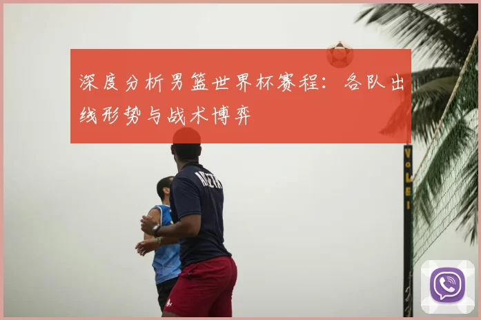 深度分析男篮世界杯赛程：各队出线形势与战术博弈
