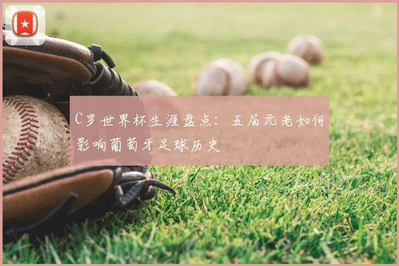 C罗世界杯生涯盘点:五届元老如何影响葡萄牙足球历史