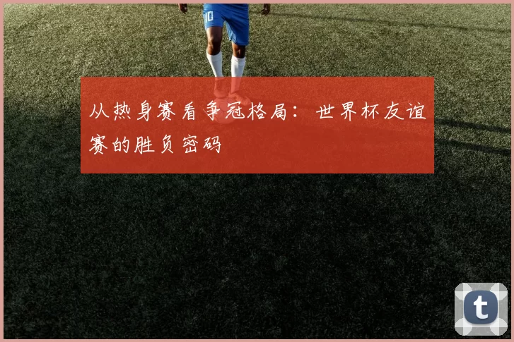 从热身赛看争冠格局:世界杯友谊赛的胜负密码