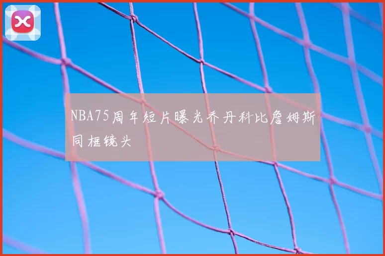 NBA75周年短片曝光乔丹科比詹姆斯同框镜头