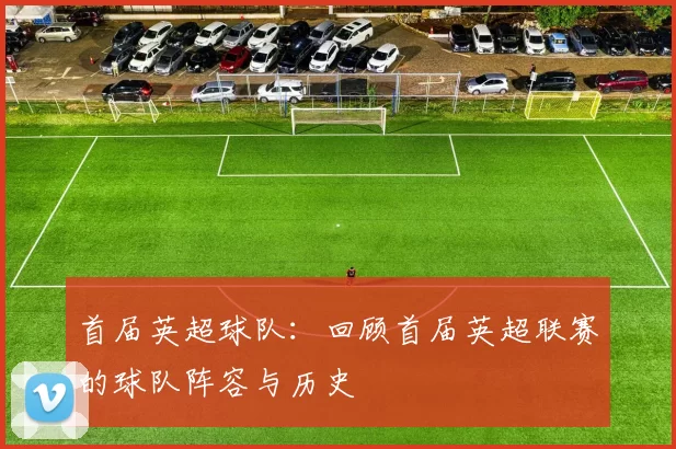 首届英超球队:回顾首届英超联赛的球队阵容与历史
