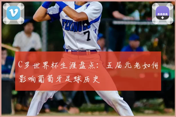 C罗世界杯生涯盘点:五届元老如何影响葡萄牙足球历史