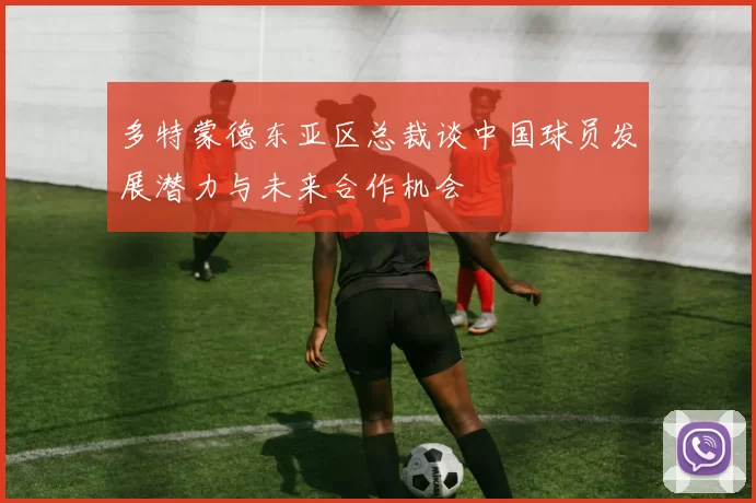 多特蒙德东亚区总裁谈中国球员发展潜力与未来合作机会