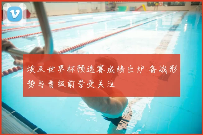 埃及世界杯预选赛成绩出炉 备战形势与晋级前景受关注