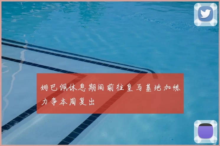 姆巴佩休息期间前往皇马基地加练力争本周复出
