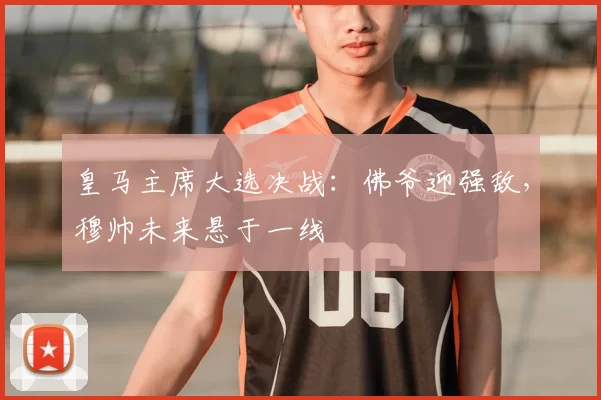 皇马主席大选决战：佛爷迎强敌，穆帅未来悬于一线