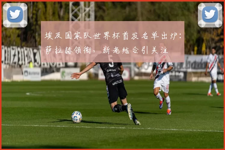 埃及国家队世界杯首发名单出炉:萨拉赫领衔,新老结合引关注