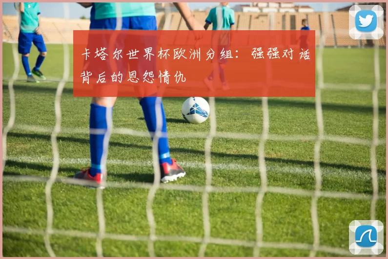 卡塔尔世界杯欧洲分组：强强对话背后的恩怨情仇