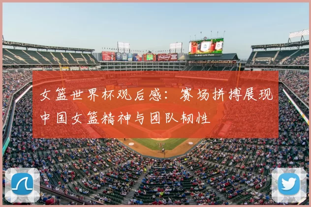 女篮世界杯观后感：赛场拼搏展现中国女篮精神与团队韧性