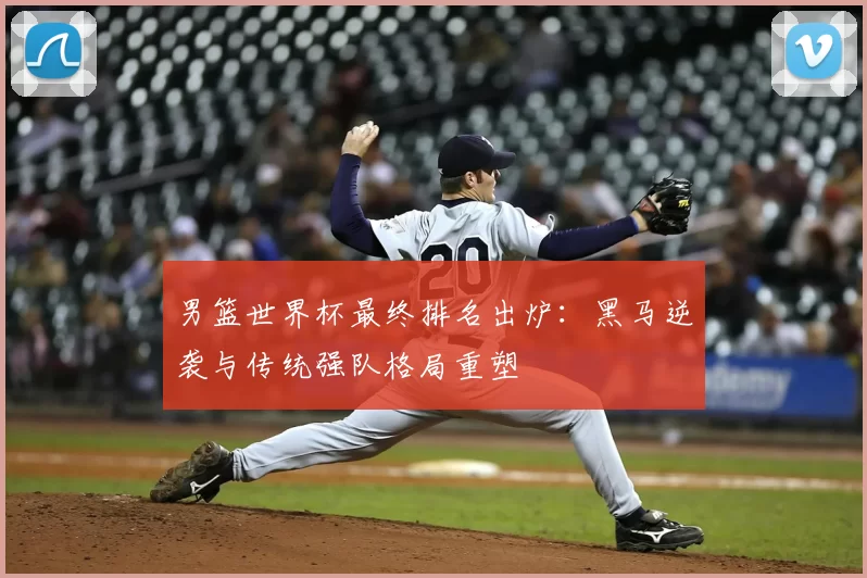 男篮世界杯最终排名出炉:黑马逆袭与传统强队格局重塑