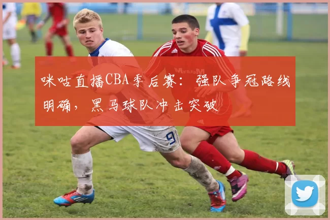 咪咕直播CBA季后赛:强队争冠路线明确,黑马球队冲击突破