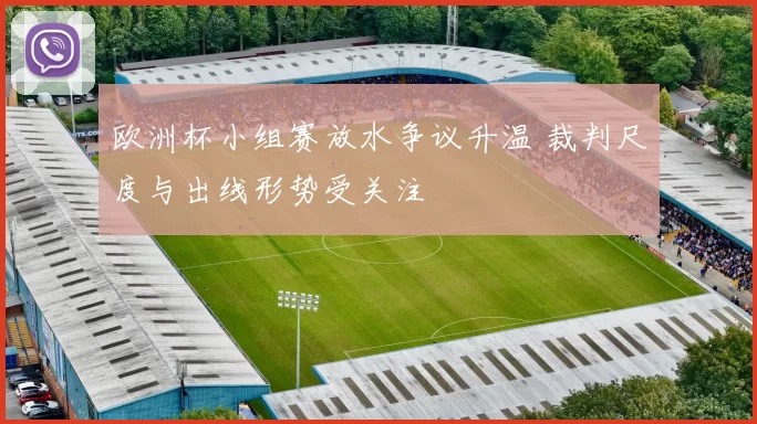 欧洲杯小组赛放水争议升温 裁判尺度与出线形势受关注